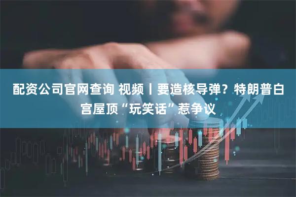 配资公司官网查询 视频丨要造核导弹？特朗普白宫屋顶“玩笑话”惹争议
