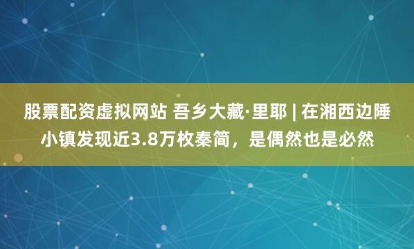 股票配资虚拟网站 吾乡大藏·里耶 | 在湘西边陲小镇发现近3.8万枚秦简，是偶然也是必然
