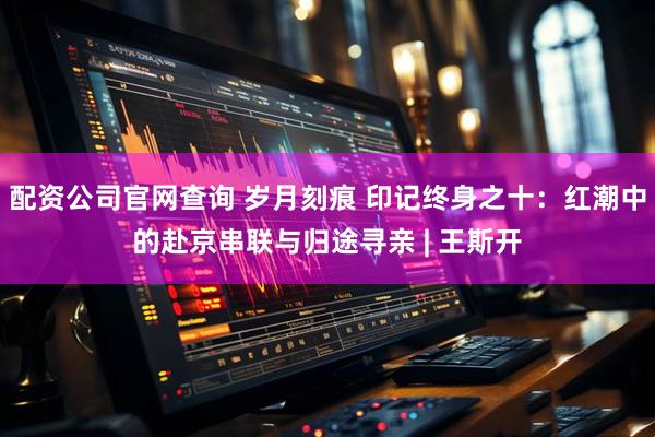 配资公司官网查询 岁月刻痕 印记终身之十：红潮中的赴京串联与归途寻亲 | 王斯开