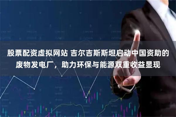 股票配资虚拟网站 吉尔吉斯斯坦启动中国资助的废物发电厂，助力环保与能源双重收益显现