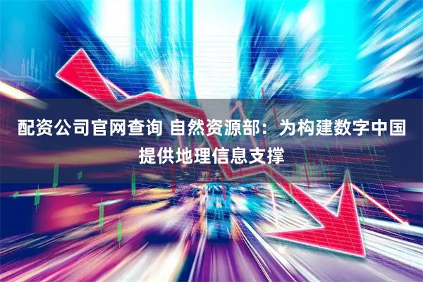 配资公司官网查询 自然资源部：为构建数字中国提供地理信息支撑