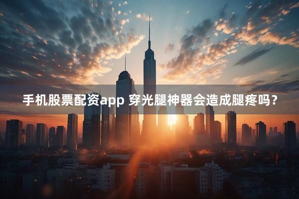 手机股票配资app 穿光腿神器会造成腿疼吗？