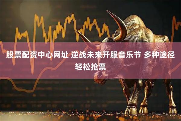 股票配资中心网址 逆战未来开服音乐节 多种途径轻松抢票
