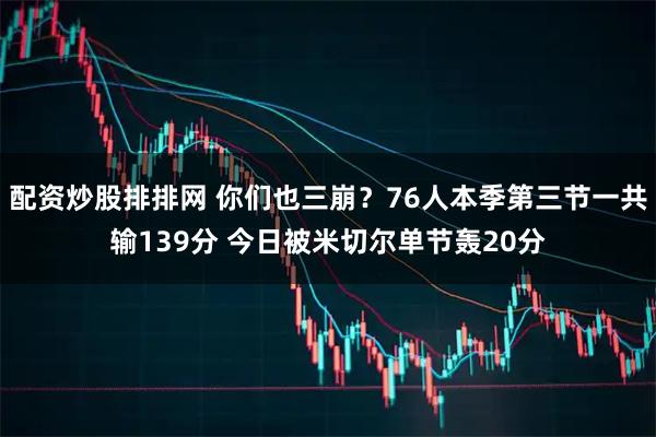 配资炒股排排网 你们也三崩？76人本季第三节一共输139分 今日被米切尔单节轰20分