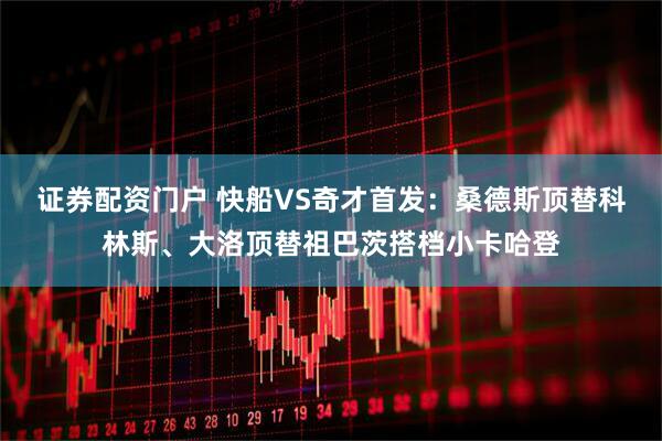 证券配资门户 快船VS奇才首发：桑德斯顶替科林斯、大洛顶替祖巴茨搭档小卡哈登