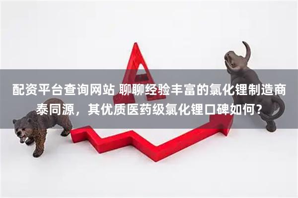 配资平台查询网站 聊聊经验丰富的氯化锂制造商泰同源，其优质医药级氯化锂口碑如何？
