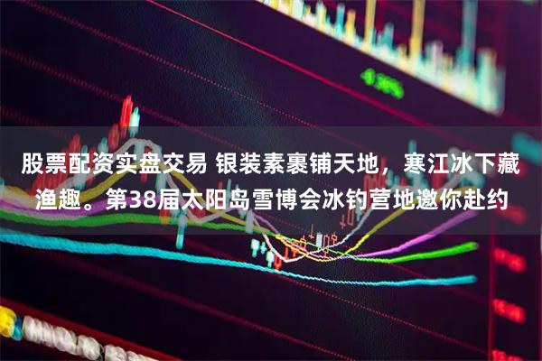 股票配资实盘交易 银装素裹铺天地，寒江冰下藏渔趣。第38届太阳岛雪博会冰钓营地邀你赴约