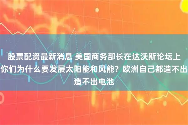 股票配资最新消息 美国商务部长在达沃斯论坛上说：你们为什么要发展太阳能和风能？欧洲自己都造不出电池