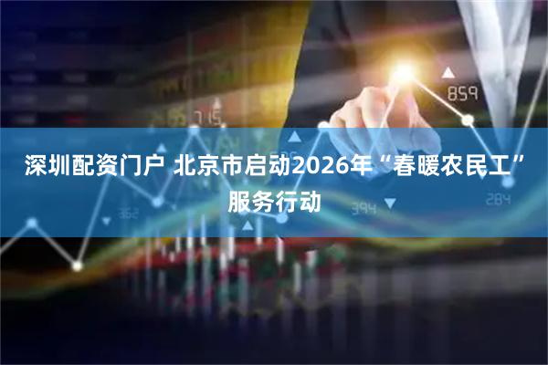 深圳配资门户 北京市启动2026年“春暖农民工”服务行动