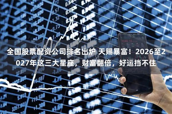全国股票配资公司排名出炉 天赐暴富！2026至2027年这三大星座，财富翻倍，好运挡不住