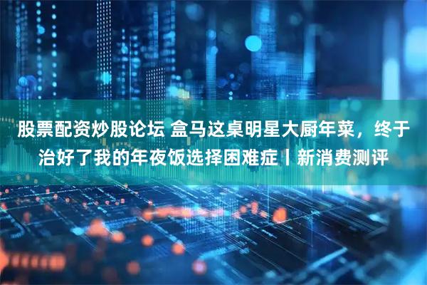 股票配资炒股论坛 盒马这桌明星大厨年菜，终于治好了我的年夜饭选择困难症丨新消费测评