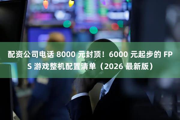 配资公司电话 8000 元封顶！6000 元起步的 FPS 游戏整机配置清单（2026 最新版）