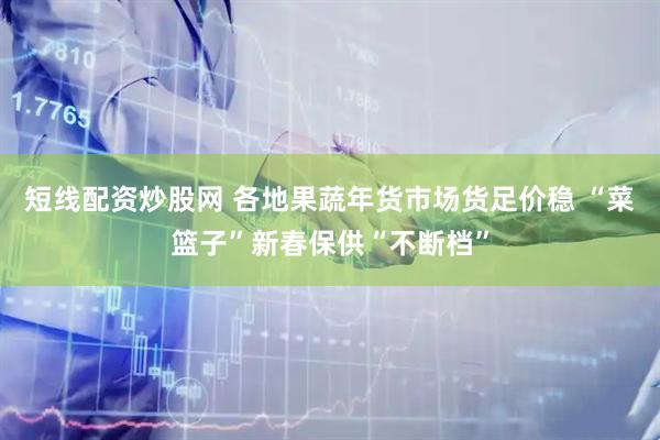 短线配资炒股网 各地果蔬年货市场货足价稳 “菜篮子”新春保供“不断档”