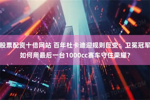 股票配资十倍网站 百年杜卡迪迎规则巨变：卫冕冠军如何用最后一台1000cc赛车守住荣耀？