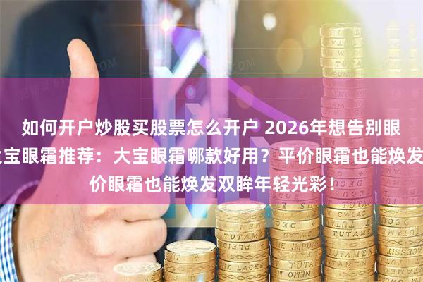如何开户炒股买股票怎么开户 2026年想告别眼纹？精选6款大宝眼霜推荐：大宝眼霜哪款好用？平价眼霜也能焕发双眸年轻光彩！