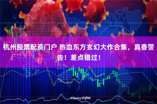 杭州股票配资门户 热血东方玄幻大作合集，真香警告！差点错过！