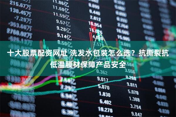 十大股票配资网址 洗发水包装怎么选？抗撕裂抗低温膜材保障产品安全