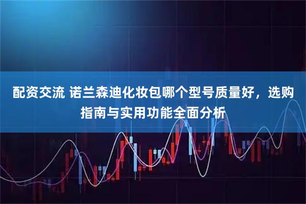 配资交流 诺兰森迪化妆包哪个型号质量好，选购指南与实用功能全面分析