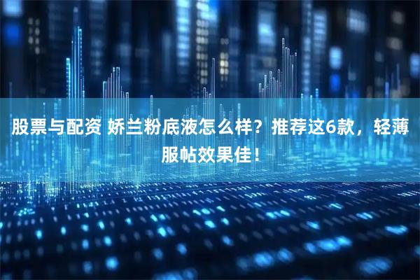 股票与配资 娇兰粉底液怎么样？推荐这6款，轻薄服帖效果佳！