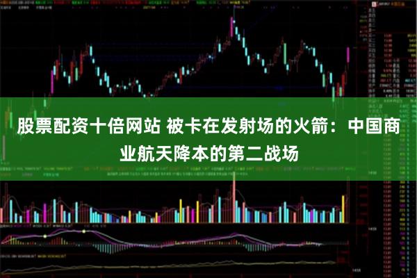 股票配资十倍网站 被卡在发射场的火箭：中国商业航天降本的第二战场