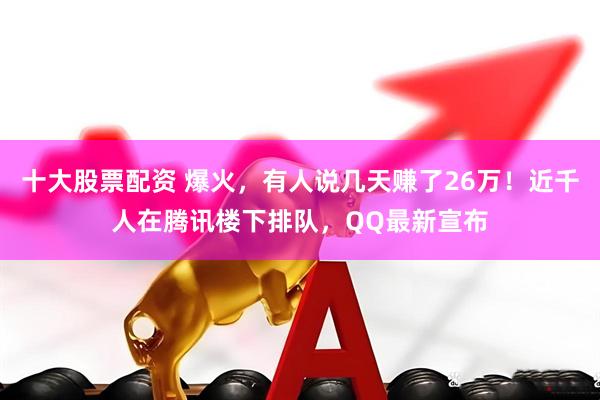 十大股票配资 爆火，有人说几天赚了26万！近千人在腾讯楼下排队，QQ最新宣布