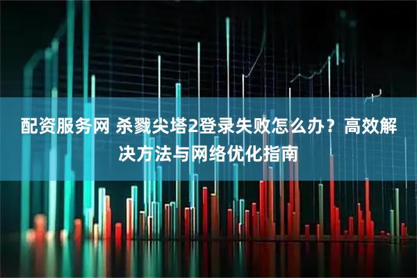 配资服务网 杀戮尖塔2登录失败怎么办？高效解决方法与网络优化指南