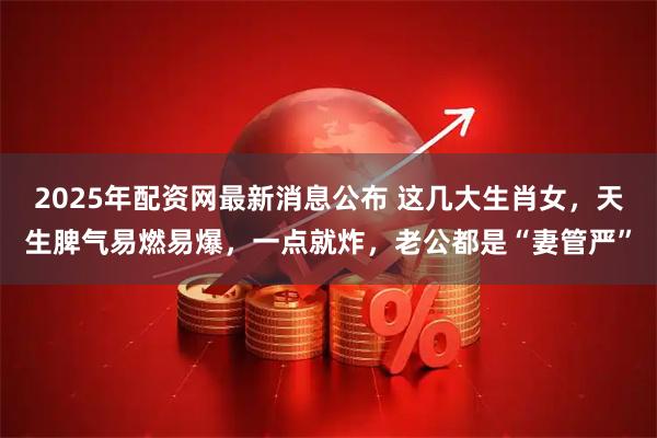 2025年配资网最新消息公布 这几大生肖女，天生脾气易燃易爆，一点就炸，老公都是“妻管严”