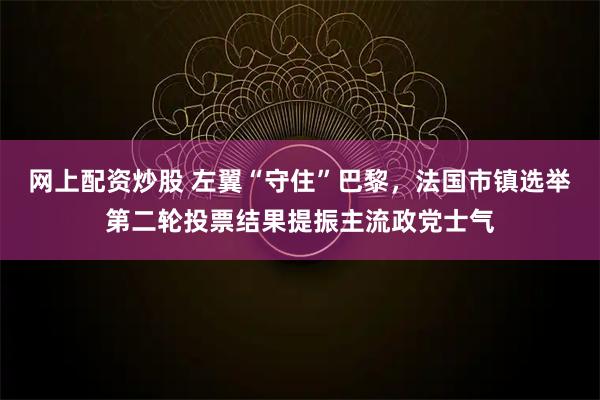 网上配资炒股 左翼“守住”巴黎，法国市镇选举第二轮投票结果提振主流政党士气