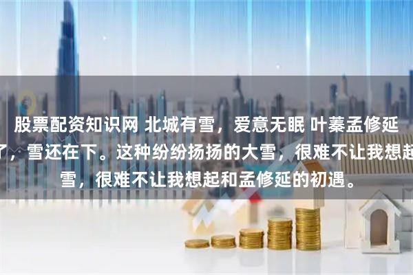 股票配资知识网 北城有雪，爱意无眠 叶蓁孟修延林绯苒 已经三月了，雪还在下。这种纷纷扬扬的大雪，很难不让我想起和孟修延的初遇。