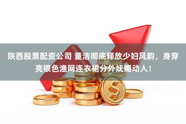 陕西股票配资公司 董洁彻底释放少妇风韵，身穿亮银色渔网连衣裙分外妩媚动人！