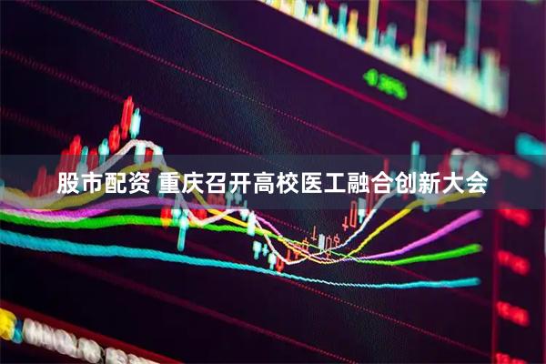 股市配资 重庆召开高校医工融合创新大会